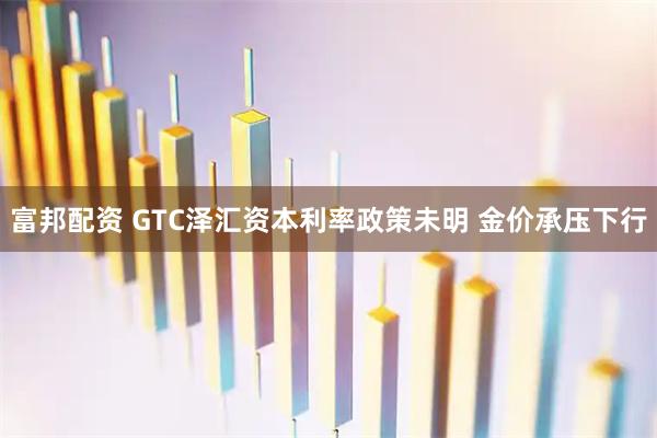富邦配资 GTC泽汇资本利率政策未明 金价承压下行