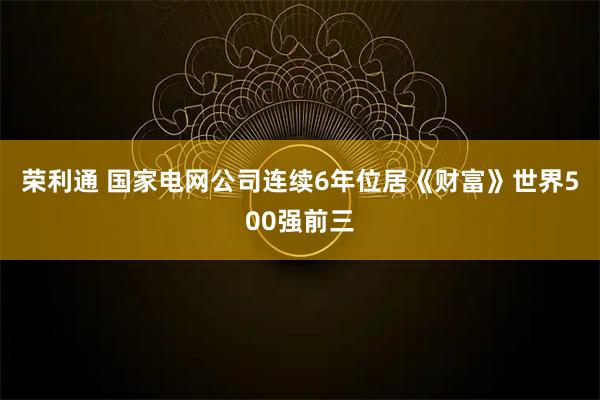 荣利通 国家电网公司连续6年位居《财富》世界500强前三