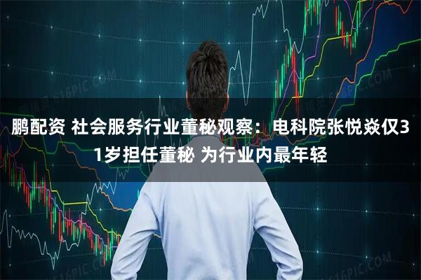 鹏配资 社会服务行业董秘观察：电科院张悦焱仅31岁担任董秘 为行业内最年轻