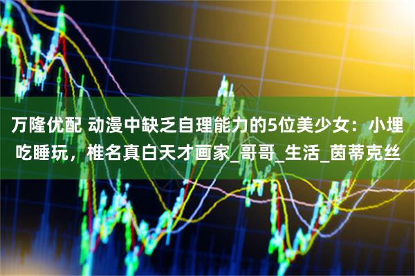 万隆优配 动漫中缺乏自理能力的5位美少女：小埋吃睡玩，椎名真白天才画家_哥哥_生活_茵蒂克丝
