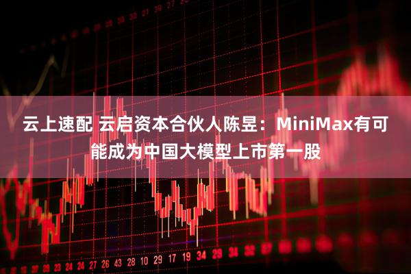 云上速配 云启资本合伙人陈昱：MiniMax有可能成为中国大模型上市第一股