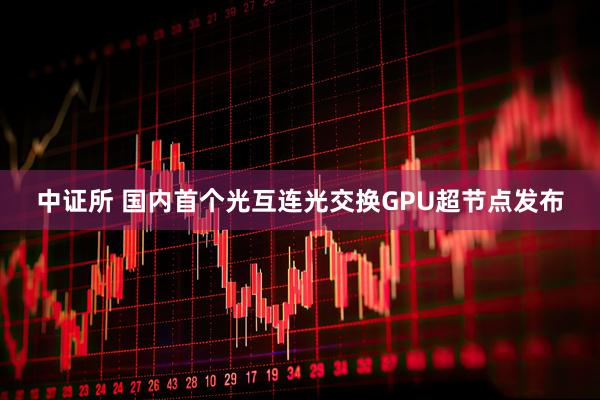 中证所 国内首个光互连光交换GPU超节点发布