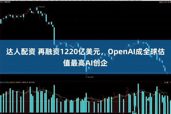 达人配资 再融资1220亿美元，OpenAI成全球估值最高AI创企