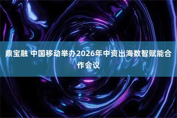 鼎宝融 中国移动举办2026年中资出海数智赋能合作会议