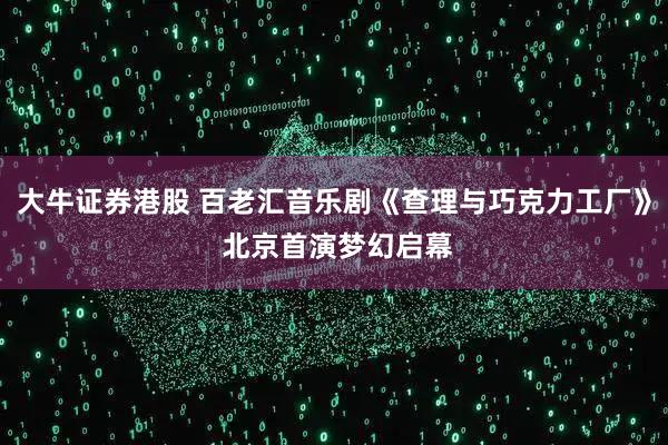 大牛证券港股 百老汇音乐剧《查理与巧克力工厂》 北京首演梦幻启幕