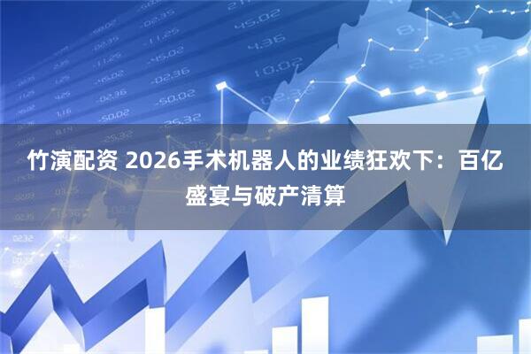 竹演配资 2026手术机器人的业绩狂欢下：百亿盛宴与破产清算