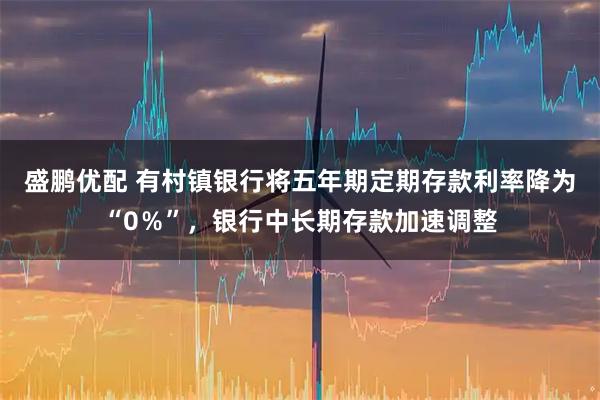 盛鹏优配 有村镇银行将五年期定期存款利率降为“0％”，银行中长期存款加速调整