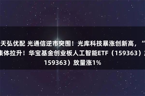 天弘优配 光通信逆市突围！光库科技暴涨创新高，“易中天”集体拉升！华宝基金创业板人工智能ETF（159363）放量涨1%