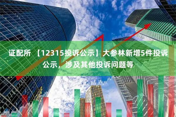 证配所 【12315投诉公示】大参林新增5件投诉公示，涉及其他投诉问题等