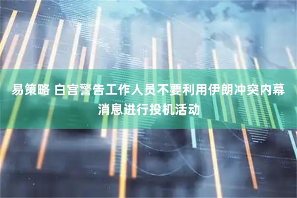 易策略 白宫警告工作人员不要利用伊朗冲突内幕消息进行投机活动