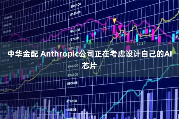 中华金配 Anthropic公司正在考虑设计自己的AI芯片