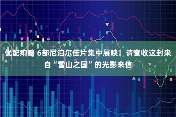 优配痢略 6部尼泊尔佳片集中展映！请查收这封来自“雪山之国”的光影来信